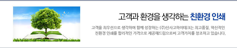고객과 환경을 생각하는 친환경 인쇄_고객을 최우선으로 생각하며 함께 성장하는 (주)신사고하이테크는 최고품질, 혁신적인 친환경 인쇄를 합리적인 가격으로 제공해드림으로써 고객가치를 창조하고 있습니다.